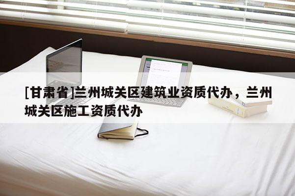 [甘肃省]兰州城关区建筑业资质代办，兰州城关区施工资质代办