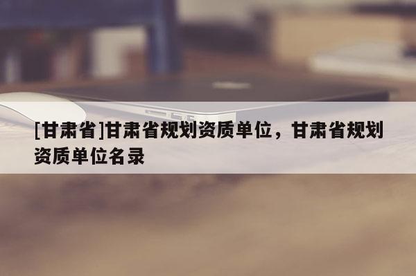 [甘肃省]甘肃省规划资质单位，甘肃省规划资质单位名录