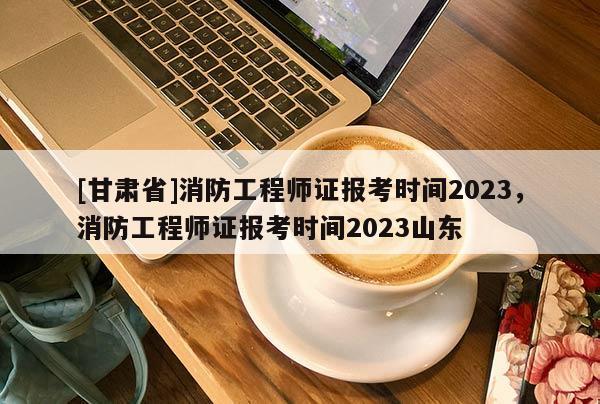 [甘肃省]消防工程师证报考时间2023，消防工程师证报考时间2023山东