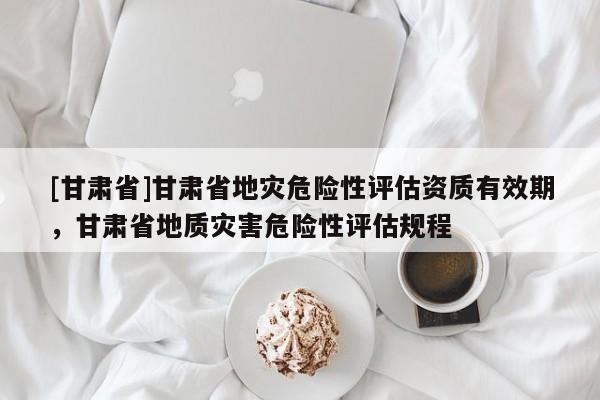 [甘肃省]甘肃省地灾危险性评估资质有效期，甘肃省地质灾害危险性评估规程