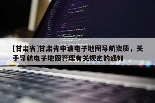 [甘肃省]甘肃省申请电子地图导航资质，关于导航电子地图管理有关规定的通知