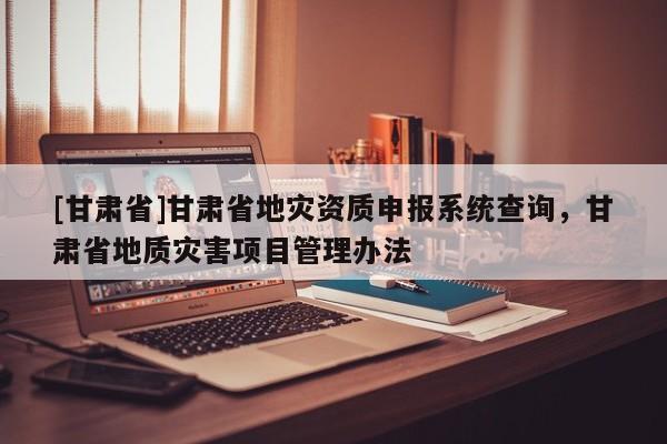 [甘肃省]甘肃省地灾资质申报系统查询，甘肃省地质灾害项目管理办法