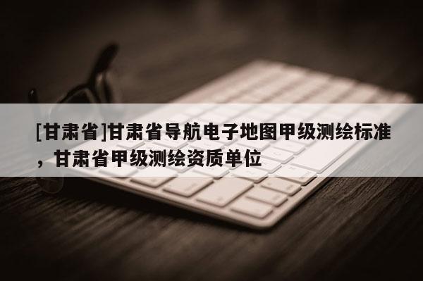 [甘肃省]甘肃省导航电子地图甲级测绘标准，甘肃省甲级测绘资质单位
