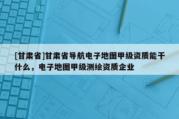 [甘肃省]甘肃省导航电子地图甲级资质能干什么，电子地图甲级测绘资质企业