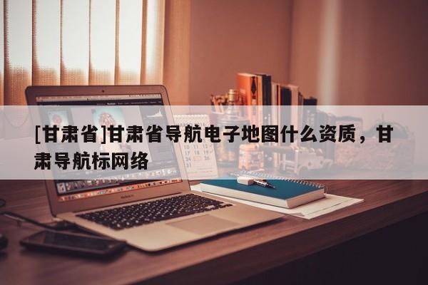 [甘肃省]甘肃省导航电子地图什么资质，甘肃导航标网络