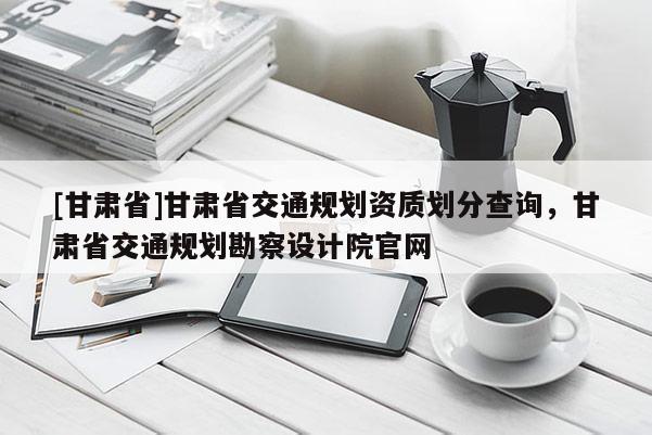 [甘肃省]甘肃省交通规划资质划分查询，甘肃省交通规划勘察设计院官网