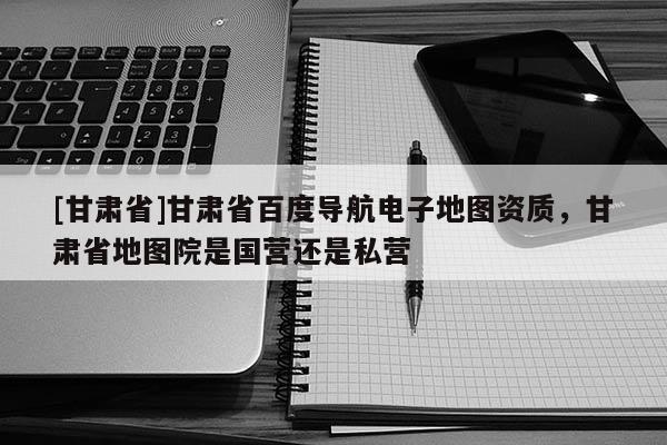[甘肃省]甘肃省百度导航电子地图资质，甘肃省地图院是国营还是私营