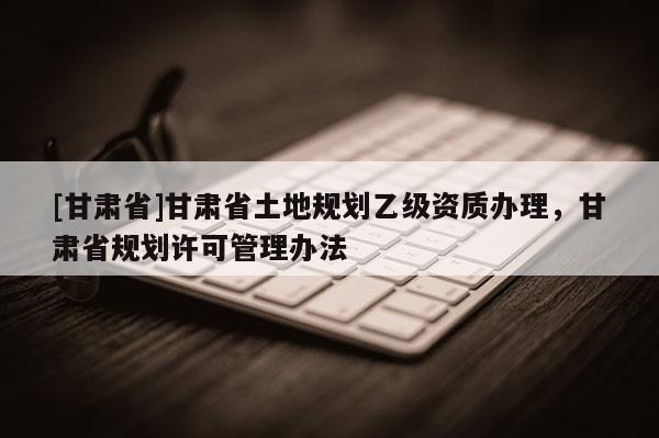 [甘肃省]甘肃省土地规划乙级资质办理，甘肃省规划许可管理办法