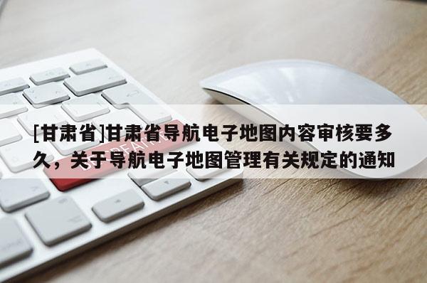 [甘肃省]甘肃省导航电子地图内容审核要多久，关于导航电子地图管理有关规定的通知