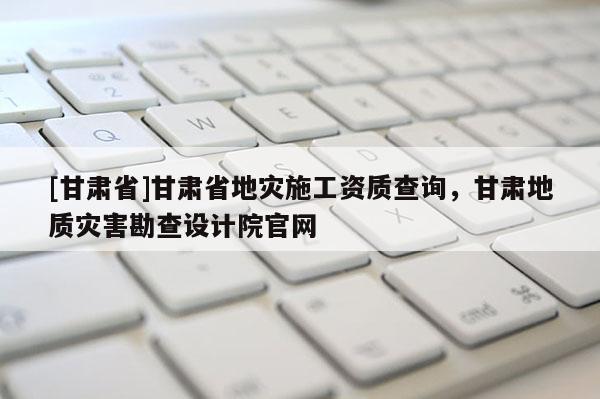 [甘肃省]甘肃省地灾施工资质查询，甘肃地质灾害勘查设计院官网