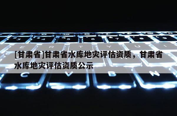 [甘肃省]甘肃省水库地灾评估资质，甘肃省水库地灾评估资质公示