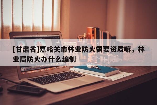 [甘肃省]嘉峪关市林业防火需要资质嘛，林业局防火办什么编制