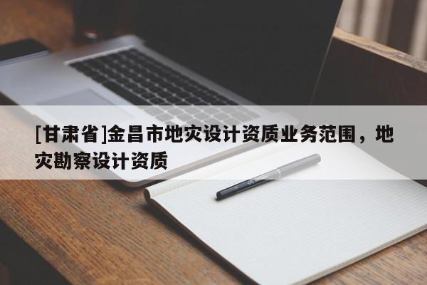 [甘肃省]金昌市地灾设计资质业务范围，地灾勘察设计资质