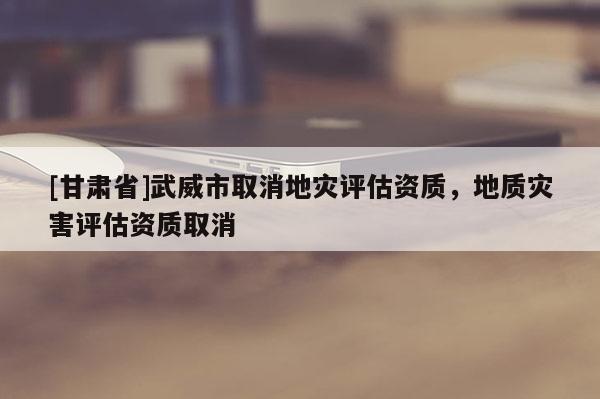 [甘肃省]武威市取消地灾评估资质，地质灾害评估资质取消