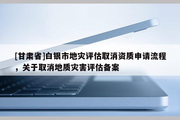 [甘肃省]白银市地灾评估取消资质申请流程，关于取消地质灾害评估备案