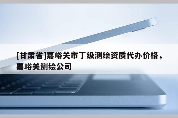 [甘肃省]嘉峪关市丁级测绘资质代办价格，嘉峪关测绘公司