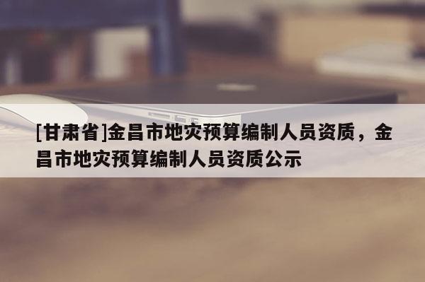 [甘肃省]金昌市地灾预算编制人员资质，金昌市地灾预算编制人员资质公示